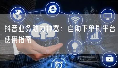 抖音业务助力神器:自助下单刷平台使用指南