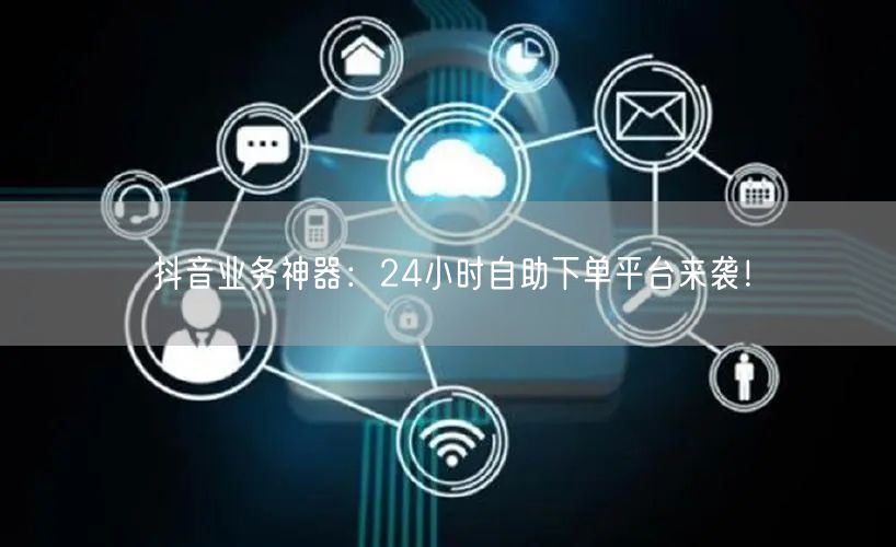 抖音业务神器：24小时自助下单平台来袭！