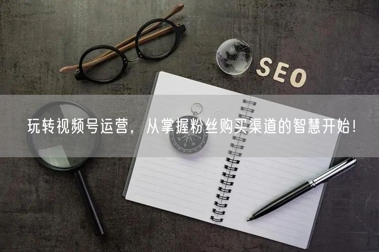 玩转视频号运营,从掌握粉丝购买渠道的智慧开始!