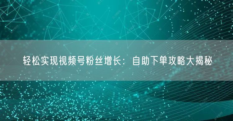 轻松实现视频号粉丝增长:自助下单攻略大揭秘
