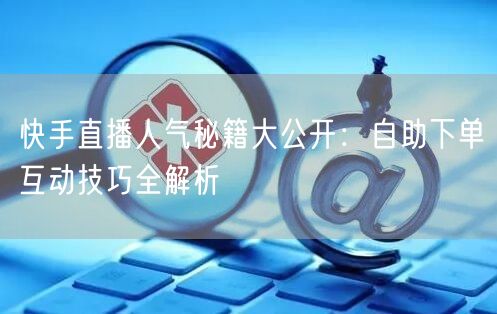 快手直播人气秘籍大公开:自助下单互动技巧全解析