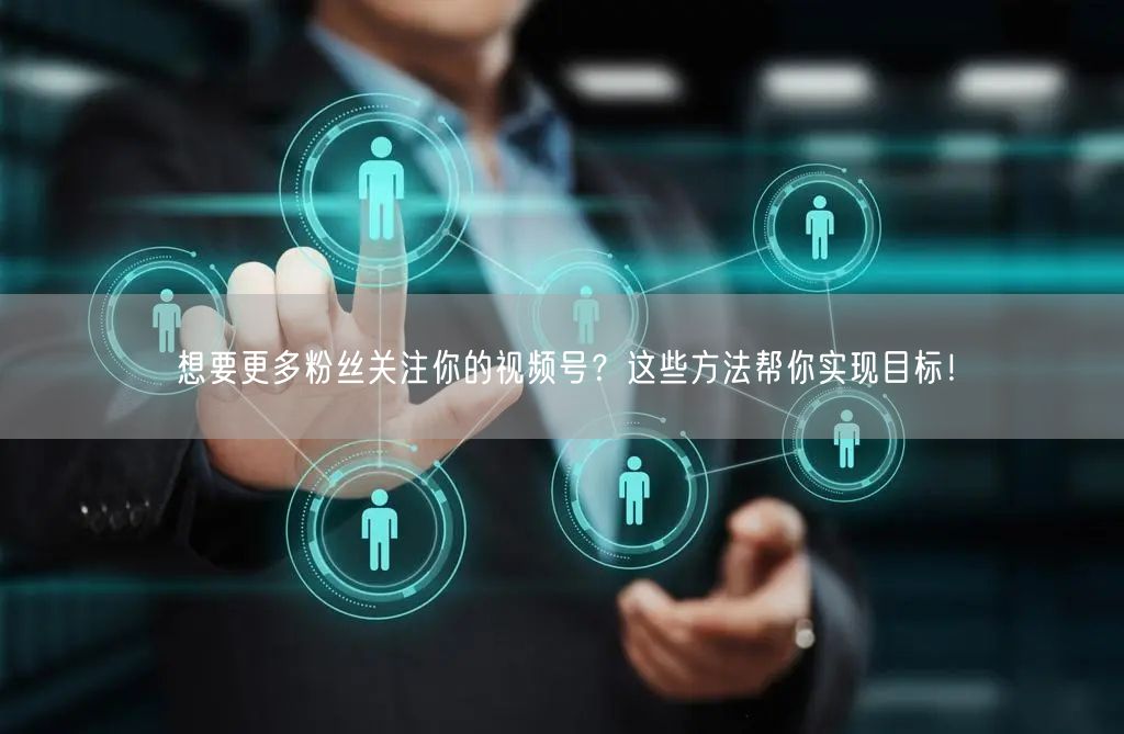 想要更多粉丝关注你的视频号?这些方法帮你实现目标!